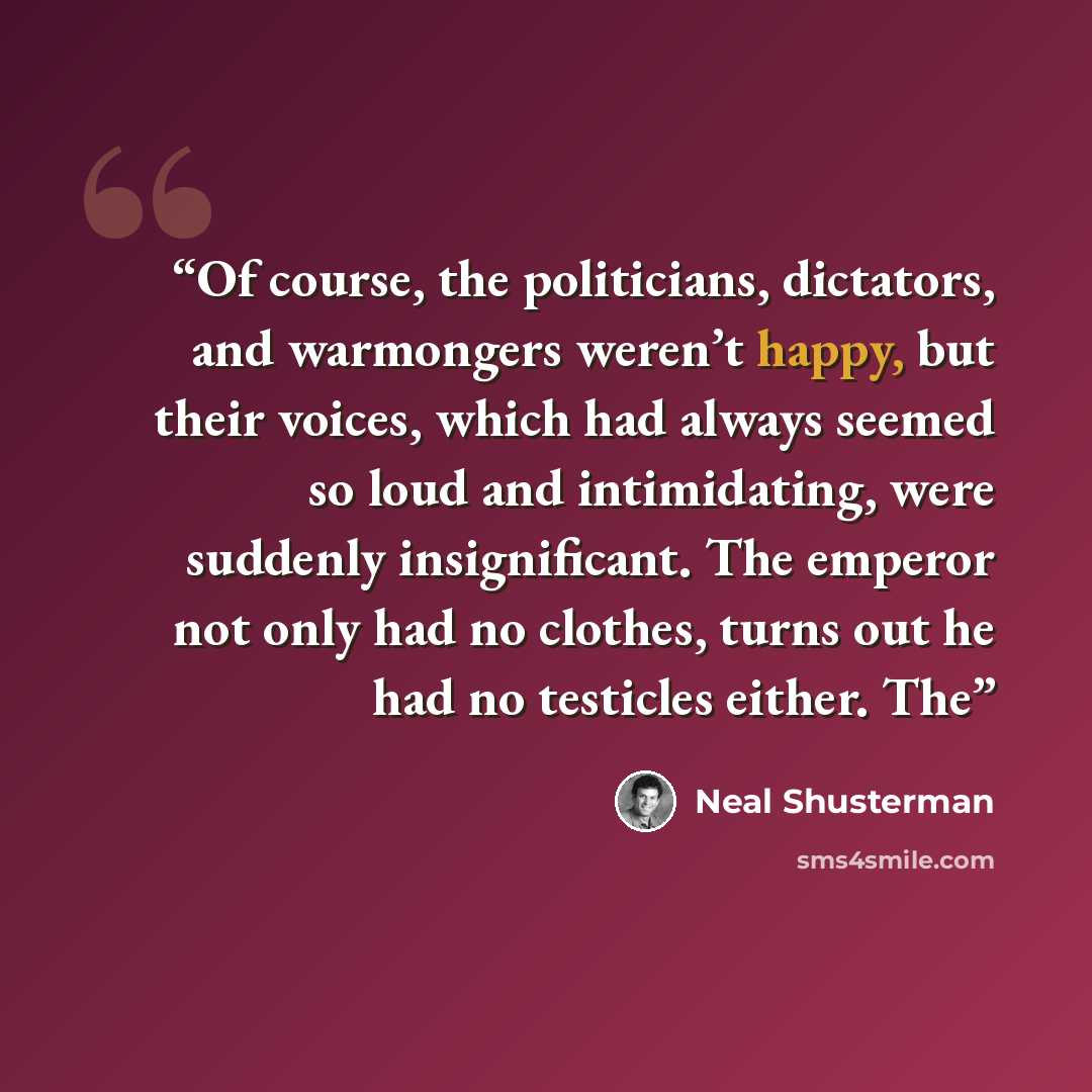 “Of course, the politicians, dictators, and warmongers weren’t happy, but their voices, which had always seemed so loud and intimidating, were suddenly insignificant. The emperor not only had no clothes, turns out he had no testicles either. The” quote by Neal Shusterman