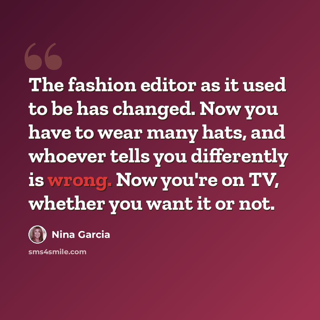 “The fashion editor as it used to be has changed. Now you have to wear many hats, and whoever tells you differently is wrong. Now you're on TV, whether you want it or not.” quote by Nina Garcia