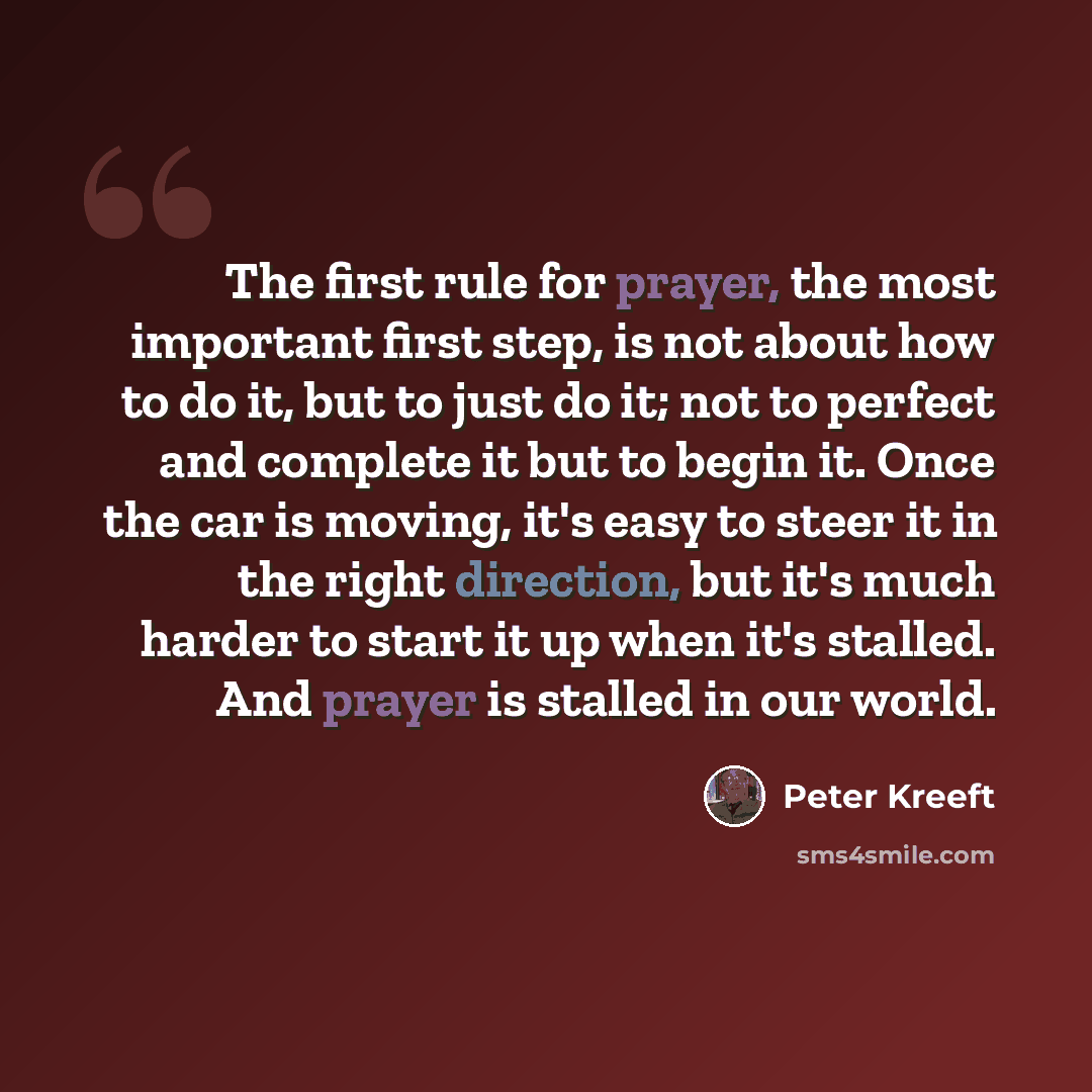 “The first rule for prayer, the most important first step, is not about how to do it, but to just do it; not to perfect and complete it but to begin it. Once the car is moving, it's easy to steer it in the right direction, but it's much harder to start it up when it's stalled. And prayer is stalled…” quote by Peter Kreeft
