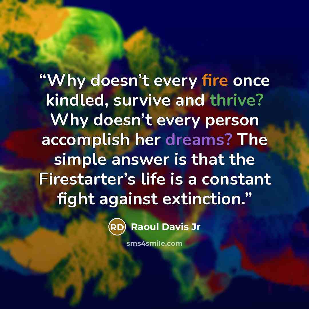 “Why doesn’t every fire once kindled, survive and thrive? Why doesn’t every person accomplish her dreams? The simple answer is that the Firestarter’s life is a constant fight against extinction.” quote by Raoul Davis Jr