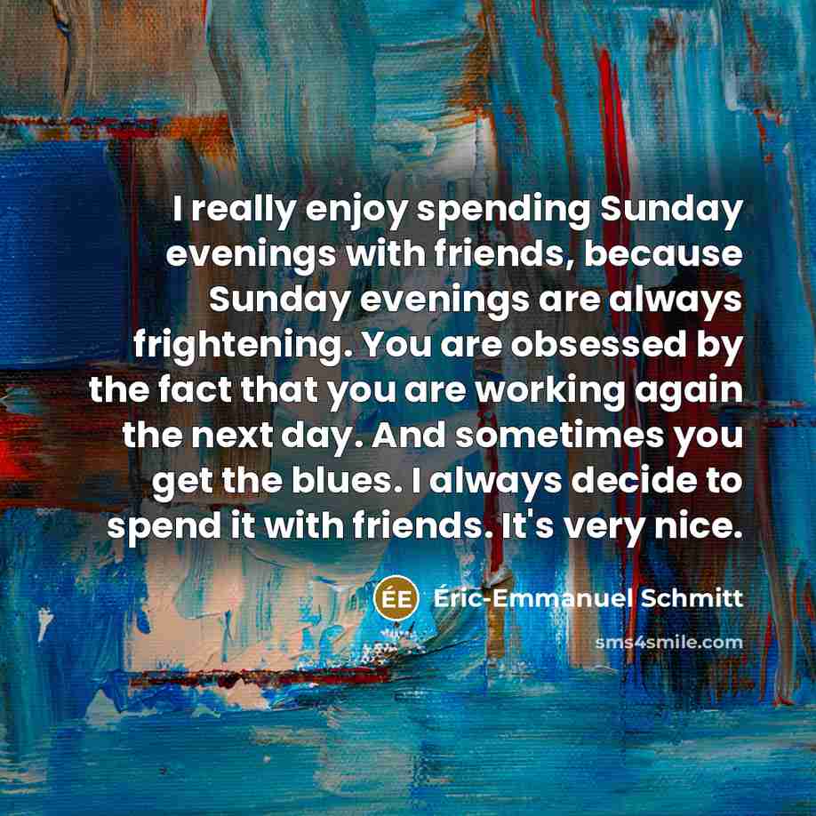 “I really enjoy spending Sunday evenings with friends, because Sunday evenings are always frightening. You are obsessed by the fact that you are working again the next day. And sometimes you get the blues. I always decide to spend it with friends. It's very nice.” quote by Eric-Emmanuel Schmitt