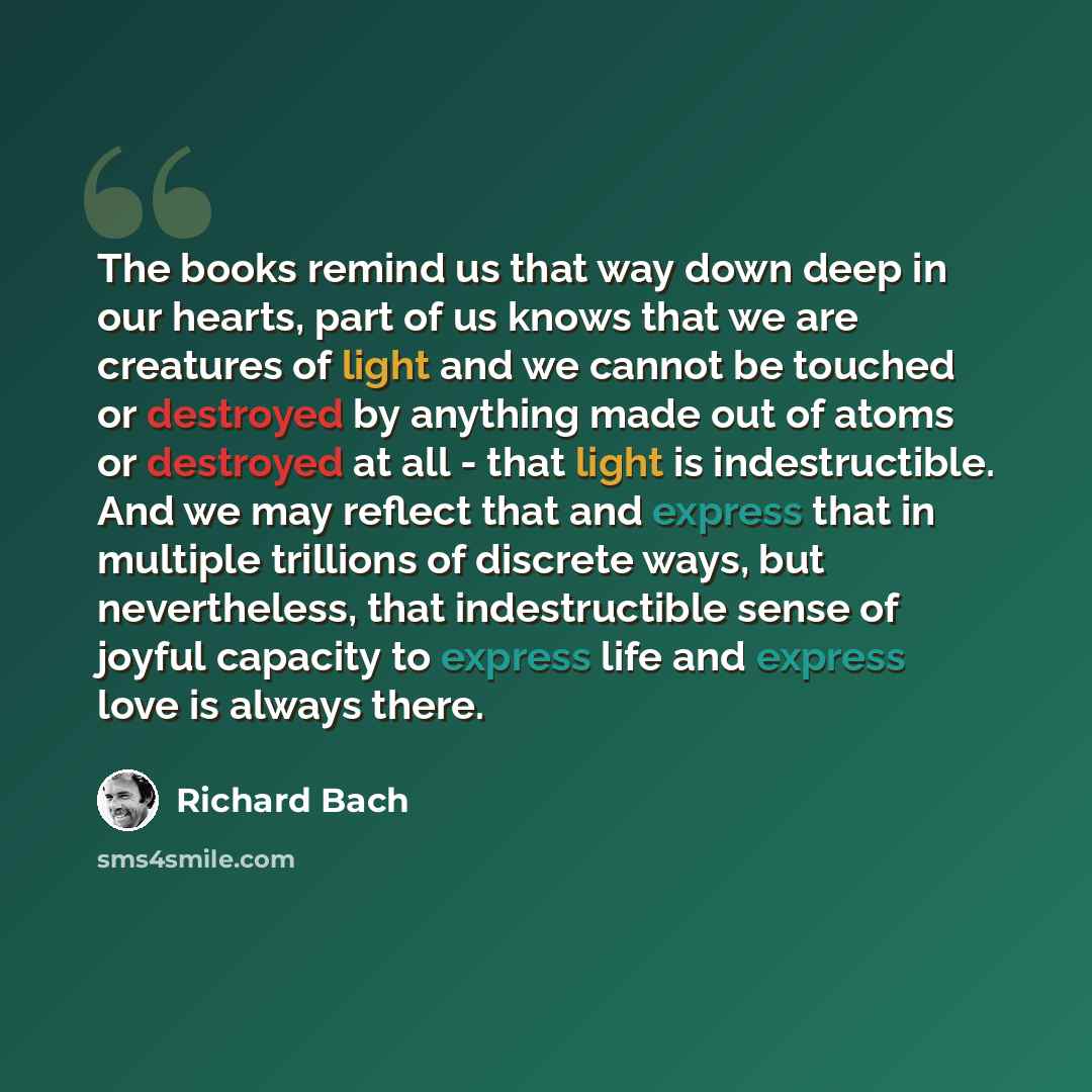 “The books remind us that way down deep in our hearts, part of us knows that we are creatures of light and we cannot be touched or destroyed by anything made out of atoms or destroyed at all - that light is indestructible. And we may reflect that and express that in multiple trillions of discrete…” quote by Richard Bach