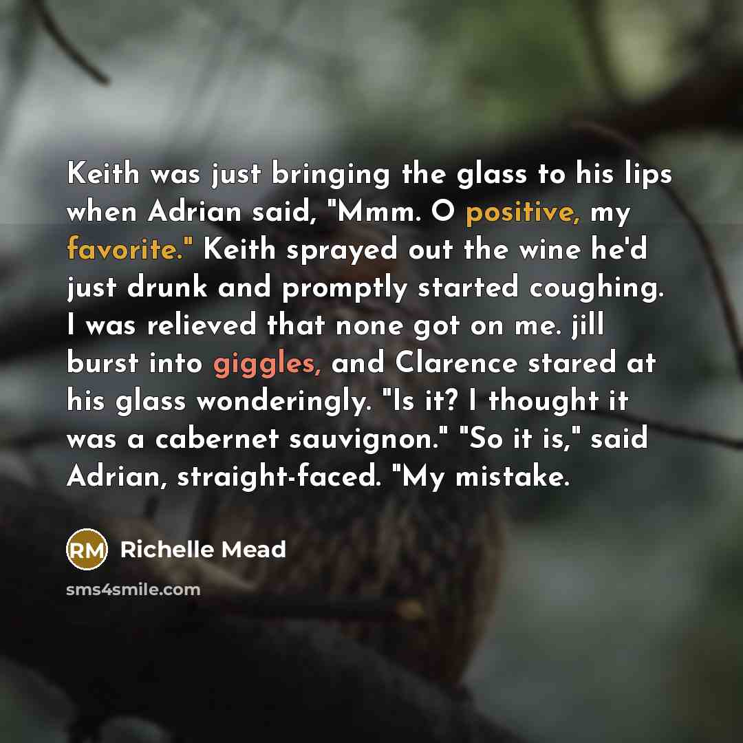 “Keith was just bringing the glass to his lips when Adrian said, "Mmm. O positive, my favorite." Keith sprayed out the wine he'd just drunk and promptly started coughing. I was relieved that none got on me. jill burst into giggles, and Clarence stared at his glass wonderingly. "Is it? I thought it…” quote by Richelle Mead