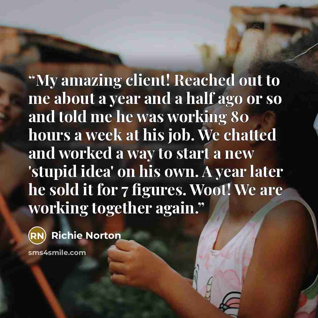 “My amazing client! Reached out to me about a year and a half ago or so and told me he was working 80 hours a week at his job. We chatted and worked a way to start a new 'stupid idea' on his own. A year later he sold it for 7 figures. Woot! We are working together again.” quote by Richie Norton