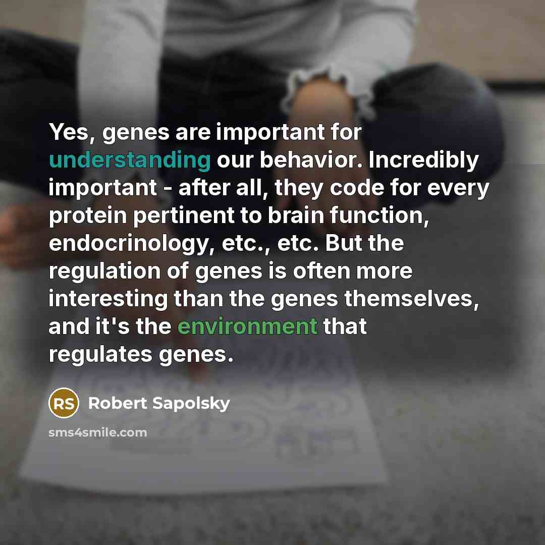 “Yes, genes are important for understanding our behavior. Incredibly important - after all, they code for every protein pertinent to brain function, endocrinology, etc., etc. But the regulation of genes is often more interesting than the genes themselves, and it's the environment that regulates…” quote by Robert Sapolsky