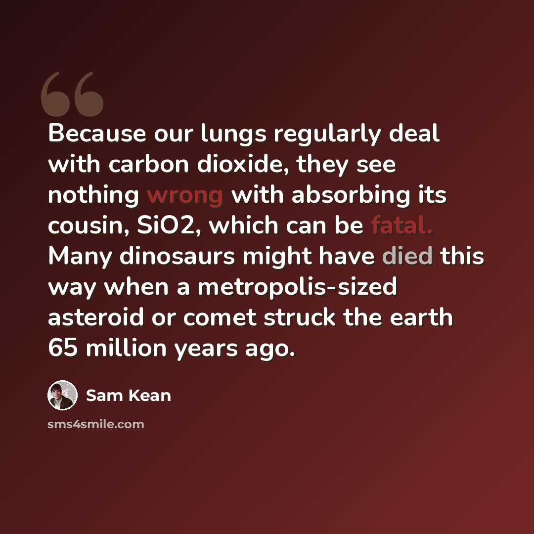 “Because our lungs regularly deal with carbon dioxide, they see nothing wrong with absorbing its cousin, SiO2, which can be fatal. Many dinosaurs might have died this way when a metropolis-sized asteroid or comet struck the earth 65 million years ago.” quote by Sam Kean