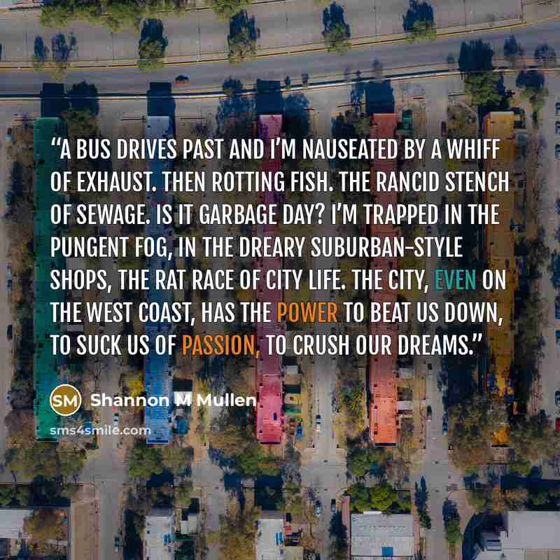 “A bus drives past and I’m nauseated by a whiff of exhaust. Then rotting fish. The rancid stench of sewage. Is it garbage day? I’m trapped in the pungent fog, in the dreary suburban-style shops, the rat race of city life. The city, even on the west coast, has the power to beat us down, to suck us…” quote by Shannon M Mullen
