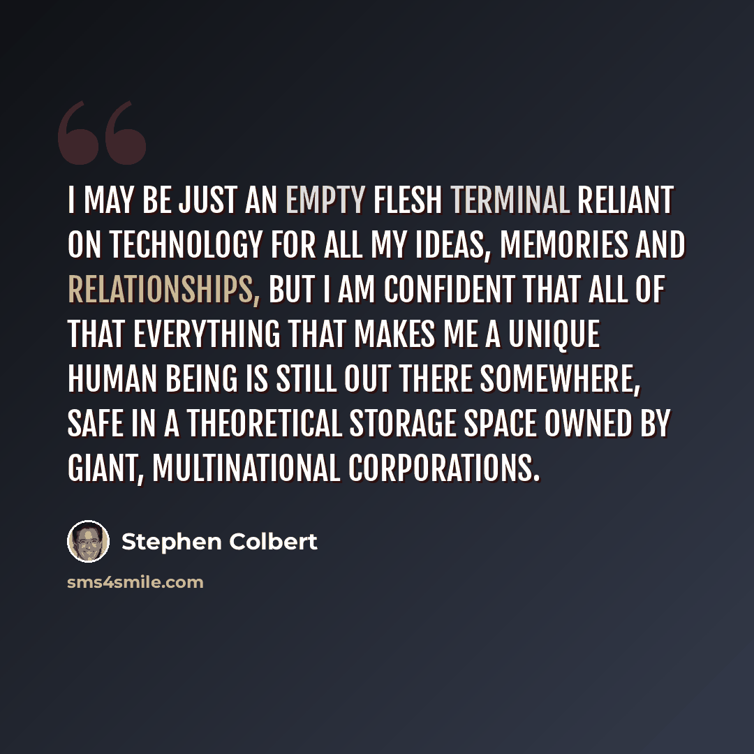 “I may be just an empty flesh terminal reliant on technology for all my ideas, memories and relationships, but I am confident that all of that everything that makes me a unique human being is still out there somewhere, safe in a theoretical storage space owned by giant, multinational corporations.” quote by Stephen Colbert