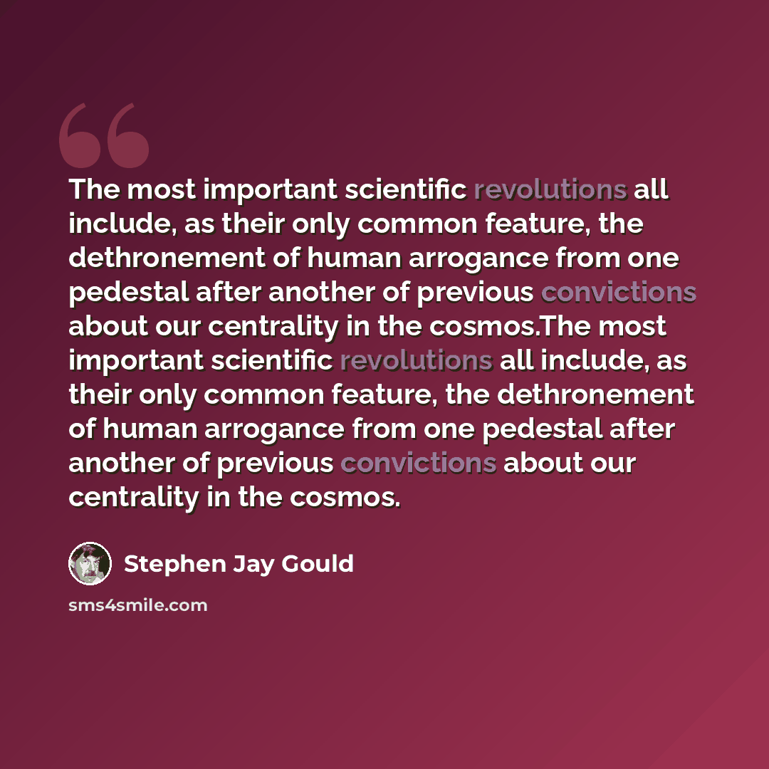 “The most important scientific revolutions all include, as their only common feature, the dethronement of human arrogance from one pedestal after another of previous convictions about our centrality in the cosmos.The most important scientific revolutions all include, as their only common feature…” quote by Stephen Jay Gould