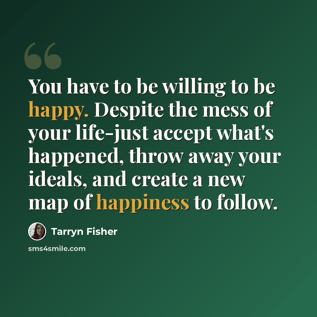 “You have to be willing to be happy. Despite the mess of your life-just accept what's happened, throw away your ideals, and create a new map of happiness to follow.” quote by Tarryn Fisher