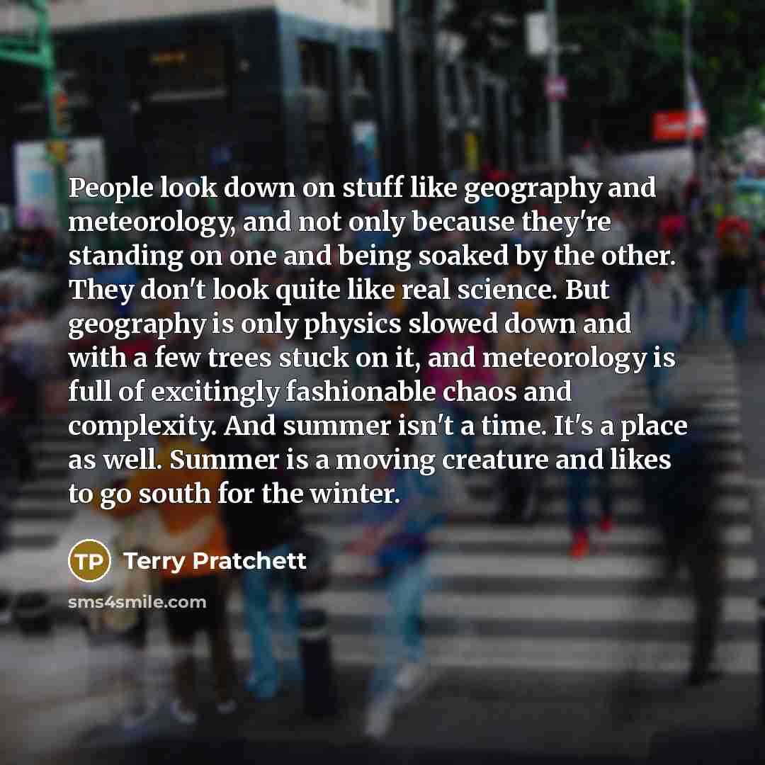 “People look down on stuff like geography and meteorology, and not only because they're standing on one and being soaked by the other. They don't look quite like real science. But geography is only physics slowed down and with a few trees stuck on it, and meteorology is full of excitingly…” quote by Terry Pratchett