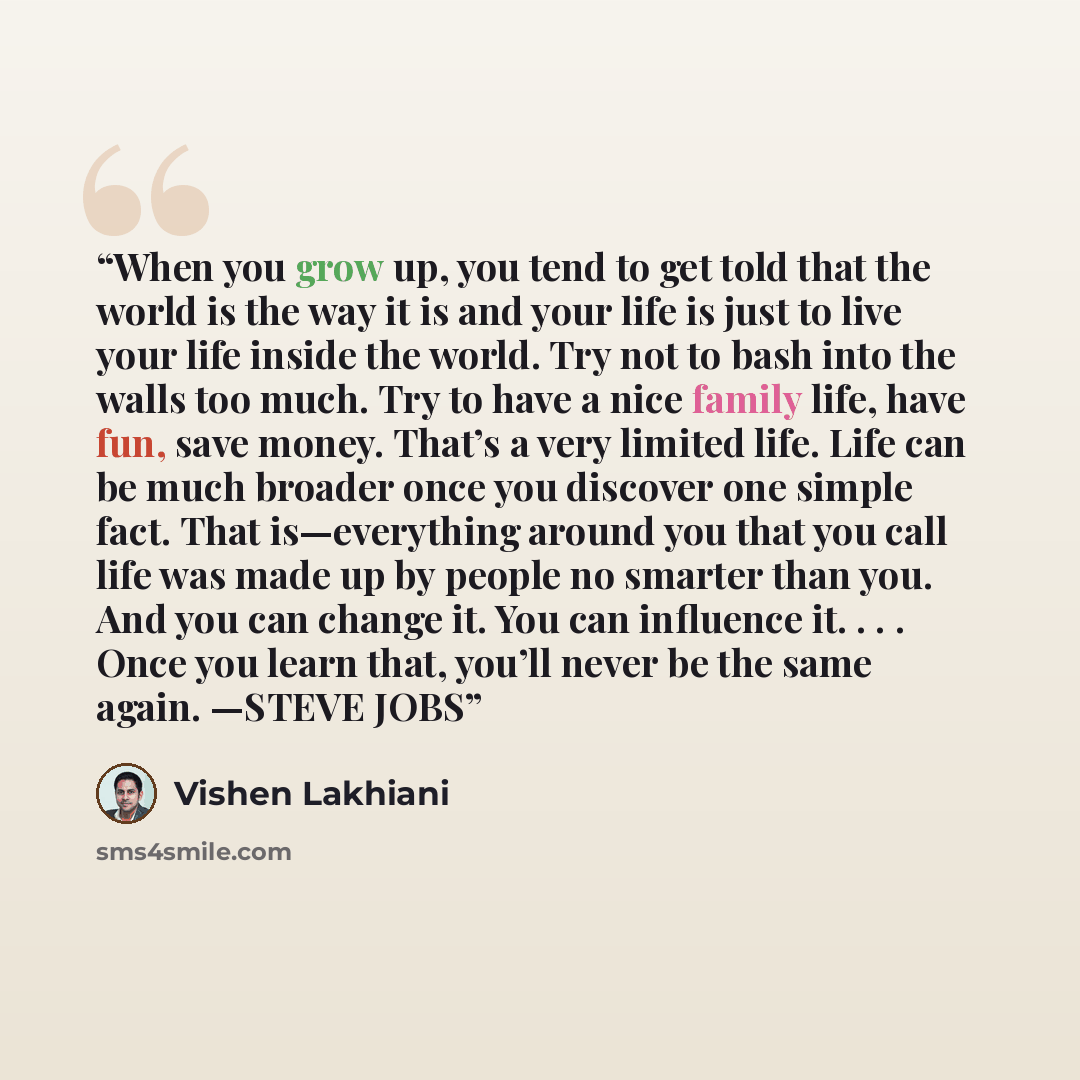 “When you grow up, you tend to get told that the world is the way it is and your life is just to live your life inside the world. Try not to bash into the walls too much. Try to have a nice family life, have fun, save money. That’s a very limited life. Life can be much broader once you discover one…” quote by Vishen Lakhiani