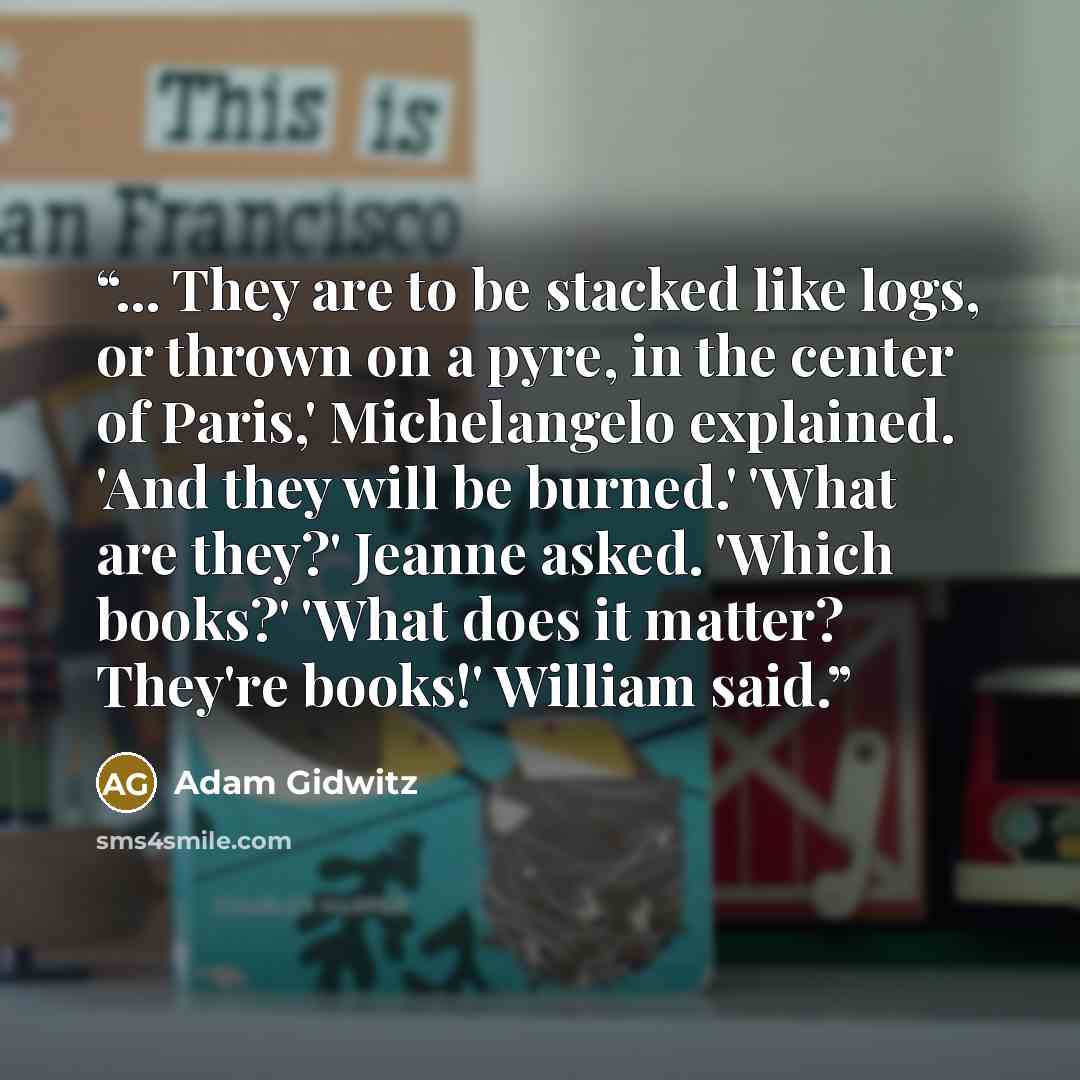 “... They are to be stacked like logs, or thrown on a pyre, in the center of Paris,' Michelangelo explained. 'And they will be burned.' 'What are they?' Jeanne asked. 'Which books?' 'What does it matter? They're books!' William said.” quote by Adam Gidwitz