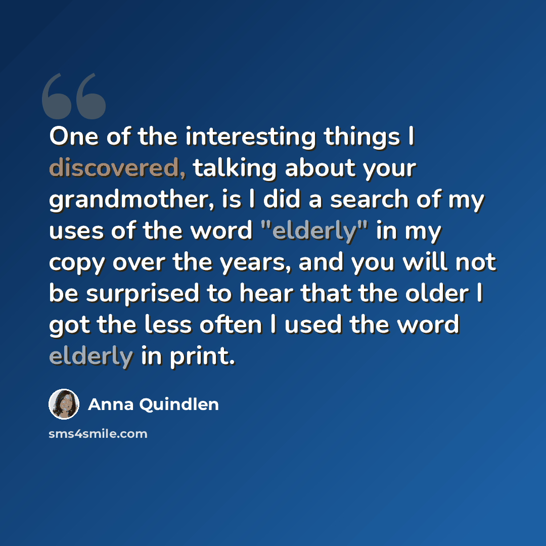 “One of the interesting things I discovered, talking about your grandmother, is I did a search of my uses of the word "elderly" in my copy over the years, and you will not be surprised to hear that the older I got the less often I used the word elderly in print.” quote by Anna Quindlen