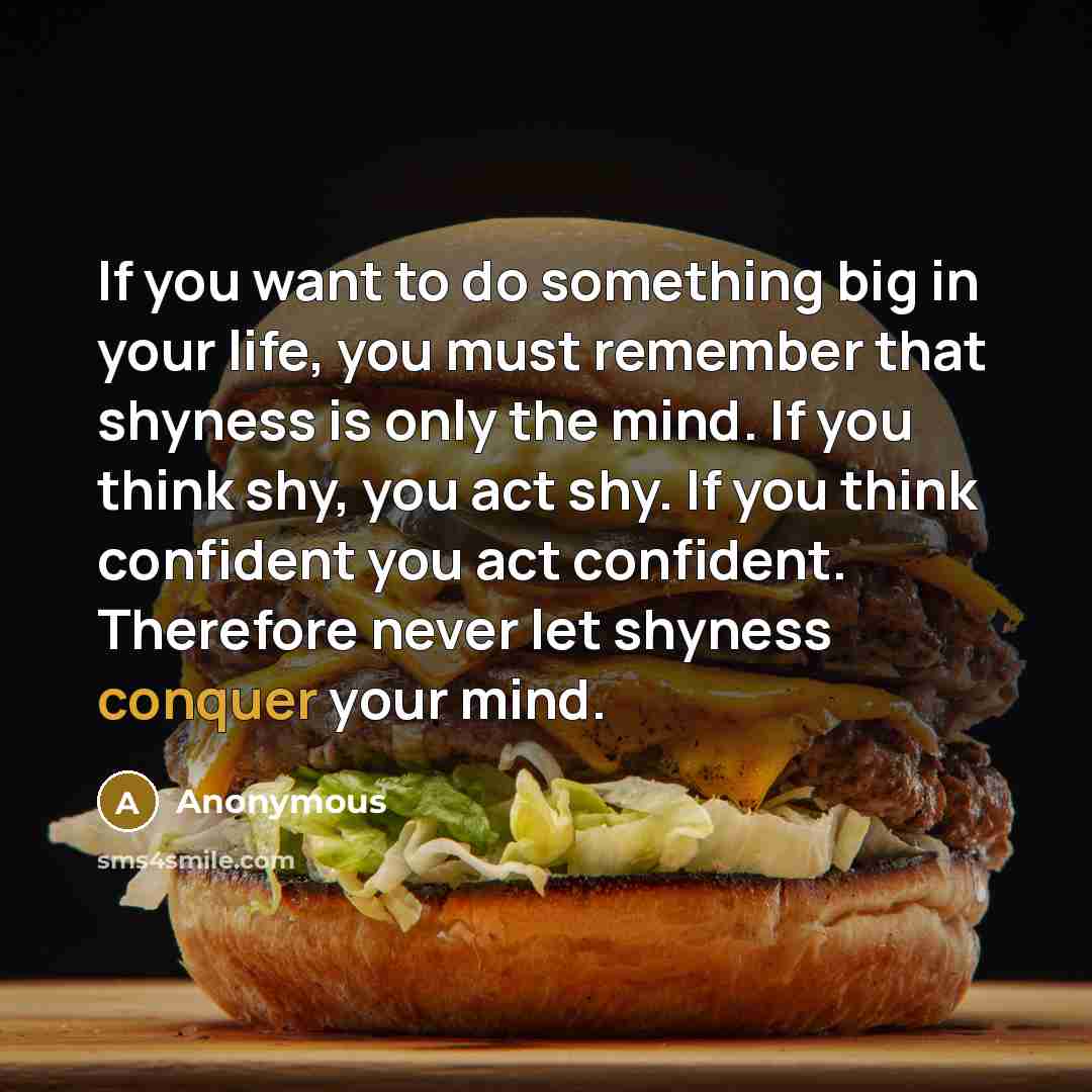 “If you want to do something big in your life, you must remember that shyness is only the mind. If you think shy, you act shy. If you think confident you act confident. Therefore never let shyness conquer your mind.” quote by Anonymous
