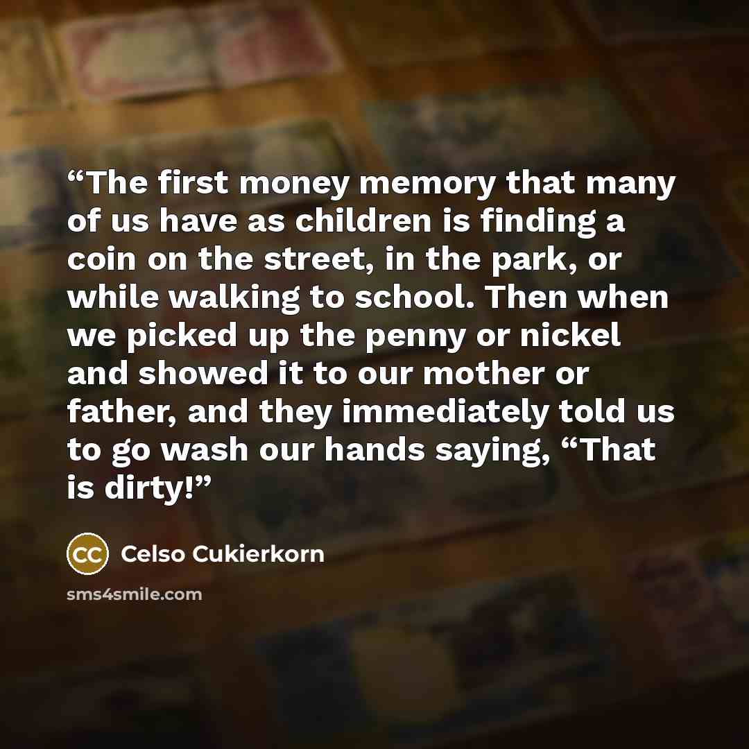 “The first money memory that many of us have as children is finding a coin on the street, in the park, or while walking to school. Then when we picked up the penny or nickel and showed it to our mother or father, and they immediately told us to go wash our hands saying, “That is dirty!” quote by Celso Cukierkorn