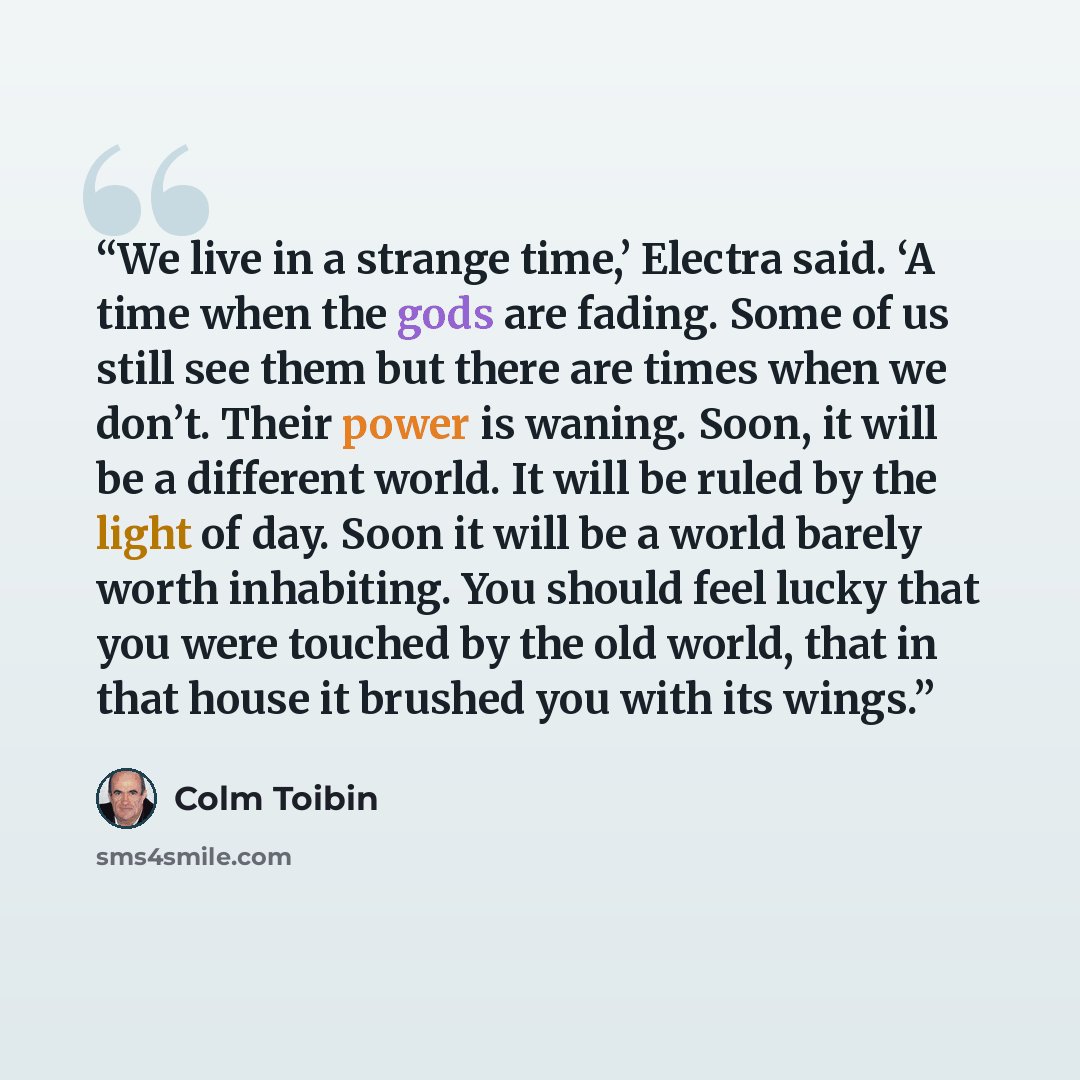 “We live in a strange time,’ Electra said. ‘A time when the gods are fading. Some of us still see them but there are times when we don’t. Their power is waning. Soon, it will be a different world. It will be ruled by the light of day. Soon it will be a world barely worth inhabiting. You should feel…” quote by Colm Tóibín