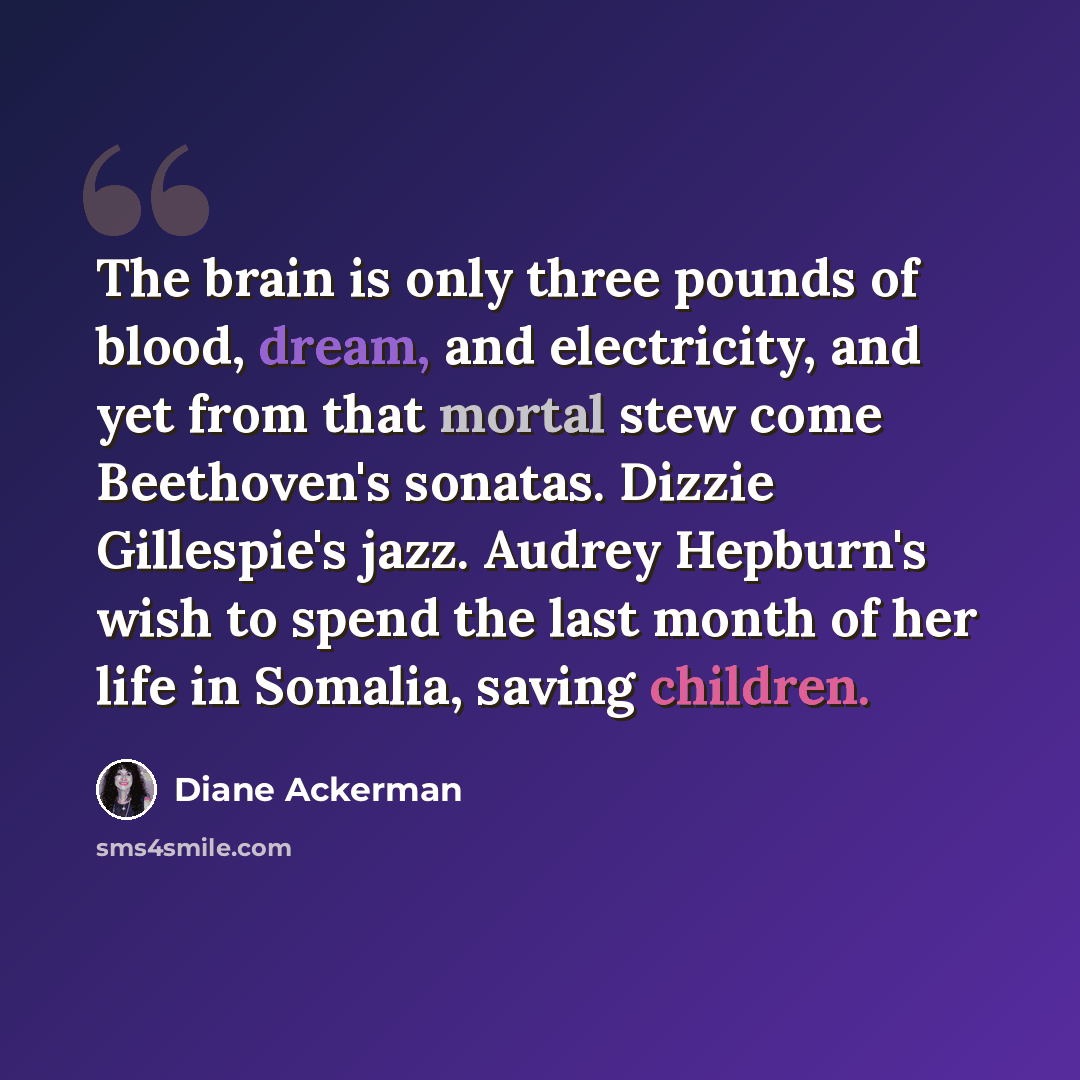 “The brain is only three pounds of blood, dream, and electricity, and yet from that mortal stew come Beethoven's sonatas. Dizzie Gillespie's jazz. Audrey Hepburn's wish to spend the last month of her life in Somalia, saving children.” quote by Diane Ackerman