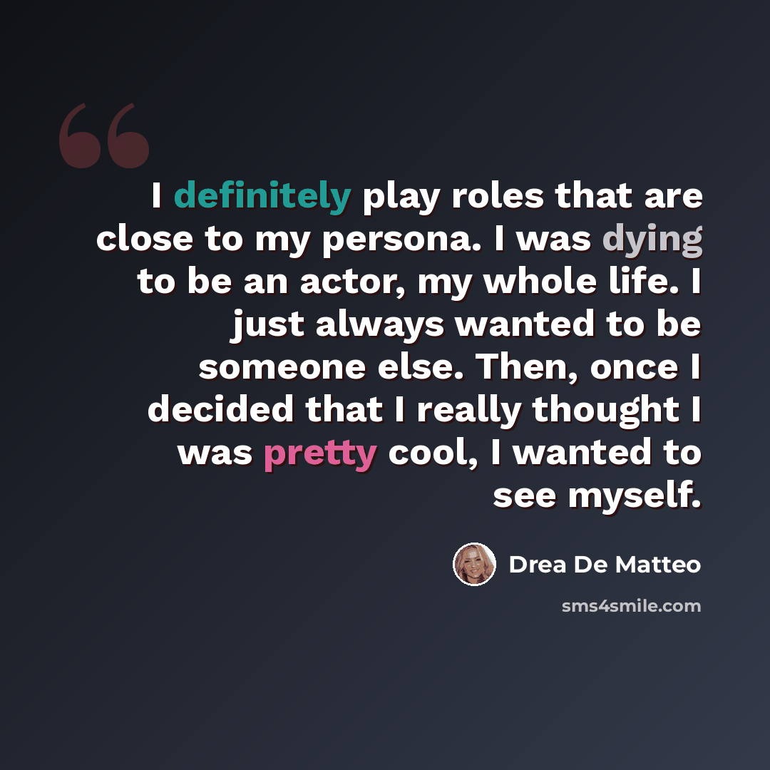 “I definitely play roles that are close to my persona. I was dying to be an actor, my whole life. I just always wanted to be someone else. Then, once I decided that I really thought I was pretty cool, I wanted to see myself.” quote by Drea de Matteo