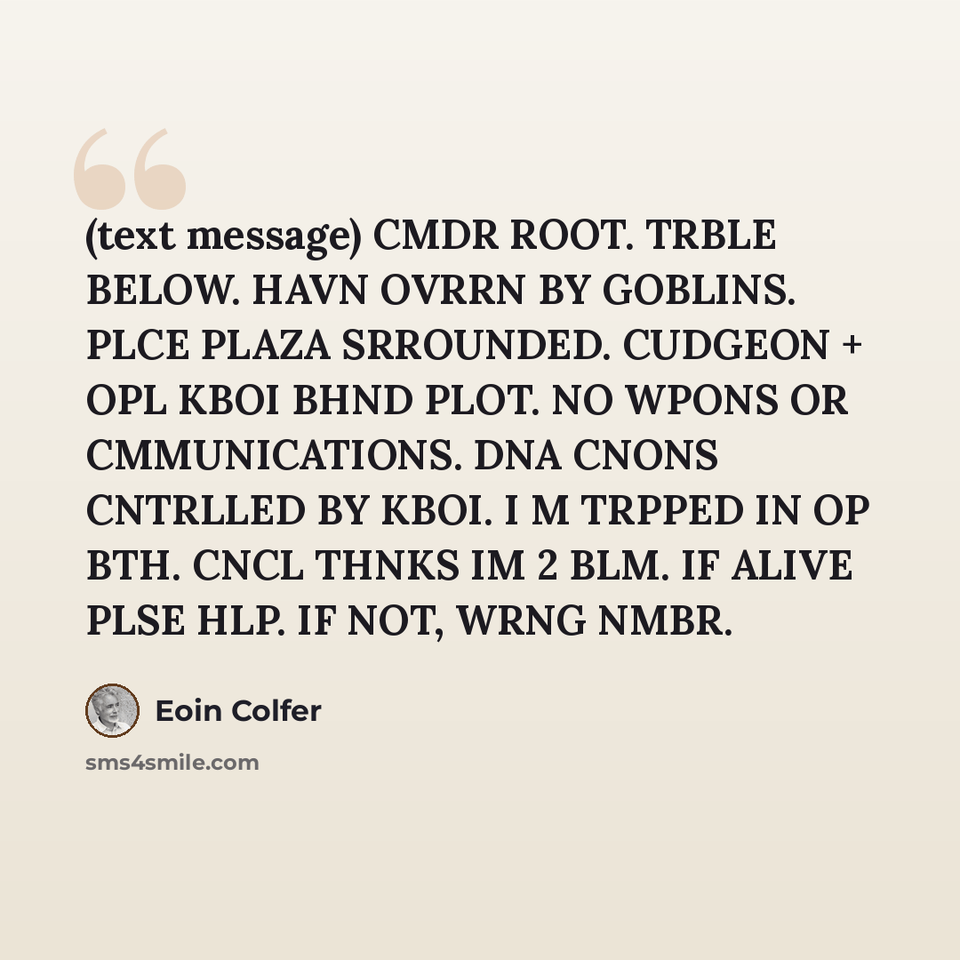 “(text message) CMDR ROOT. TRBLE BELOW. HAVN OVRRN BY GOBLINS. PLCE PLAZA SRROUNDED. CUDGEON + OPL KBOI BHND PLOT. NO WPONS OR CMMUNICATIONS. DNA CNONS CNTRLLED BY KBOI. I M TRPPED IN OP BTH. CNCL THNKS IM 2 BLM. IF ALIVE PLSE HLP. IF NOT, WRNG NMBR.” quote by Eoin Colfer