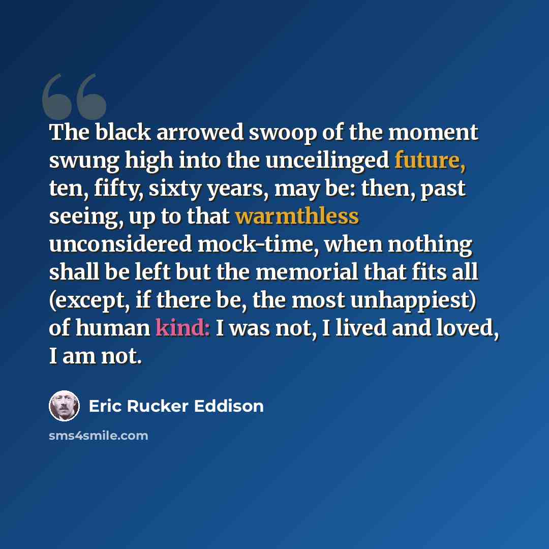 “The black arrowed swoop of the moment swung high into the unceilinged future, ten, fifty, sixty years, may be: then, past seeing, up to that warmthless unconsidered mock-time, when nothing shall be left but the memorial that fits all (except, if there be, the most unhappiest) of human kind: I was…” quote by Eric Rucker Eddison