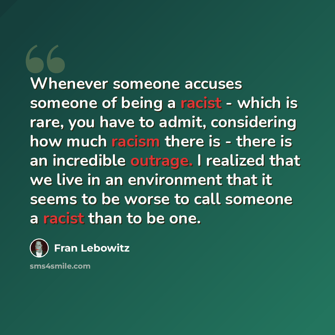 “Whenever someone accuses someone of being a racist - which is rare, you have to admit, considering how much racism there is - there is an incredible outrage. I realized that we live in an environment that it seems to be worse to call someone a racist than to be one.” quote by Fran Lebowitz