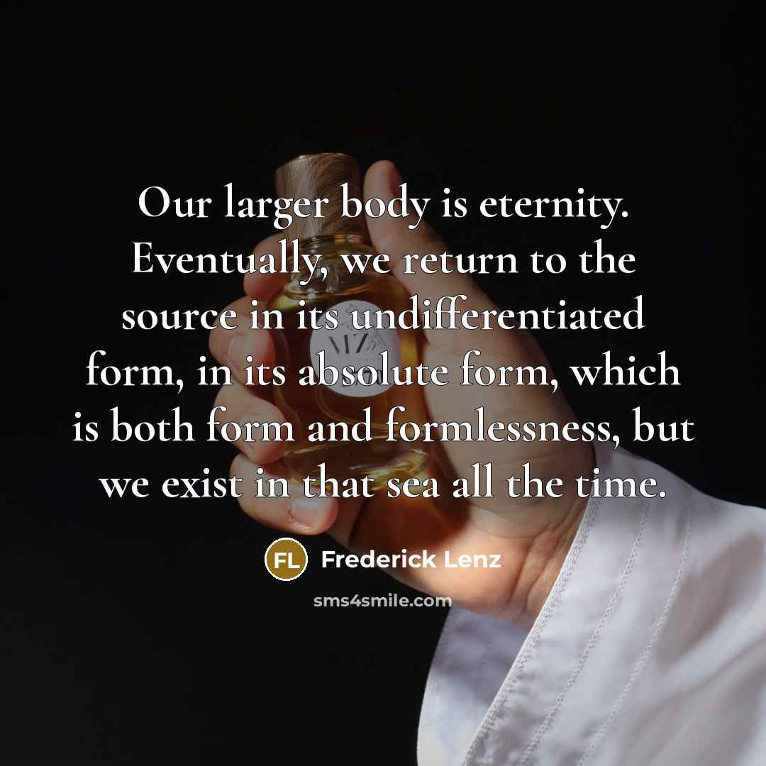 “Our larger body is eternity. Eventually, we return to the source in its undifferentiated form, in its absolute form, which is both form and formlessness, but we exist in that sea all the time.” quote by Frederick Lenz