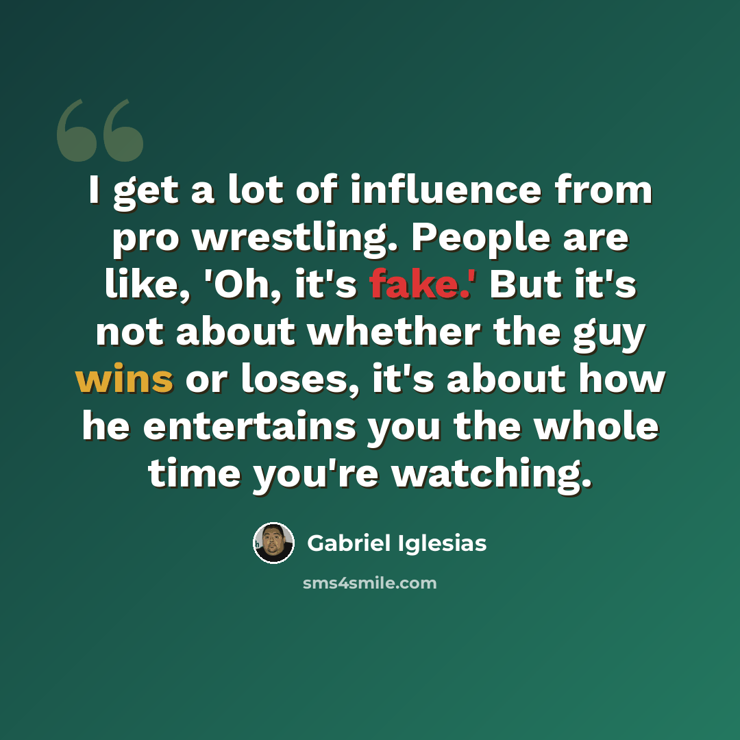 “I get a lot of influence from pro wrestling. People are like, 'Oh, it's fake.' But it's not about whether the guy wins or loses, it's about how he entertains you the whole time you're watching.” quote by Gabriel Iglesias