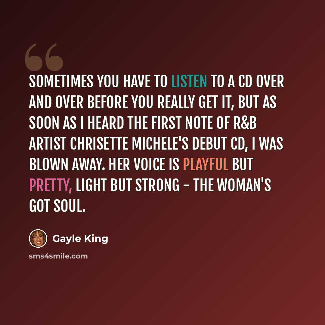 “Sometimes you have to listen to a CD over and over before you really get it, but as soon as I heard the first note of R&B artist Chrisette Michele's debut CD, I was blown away. Her voice is playful but pretty, light but strong - the woman's got soul.” quote by Gayle King