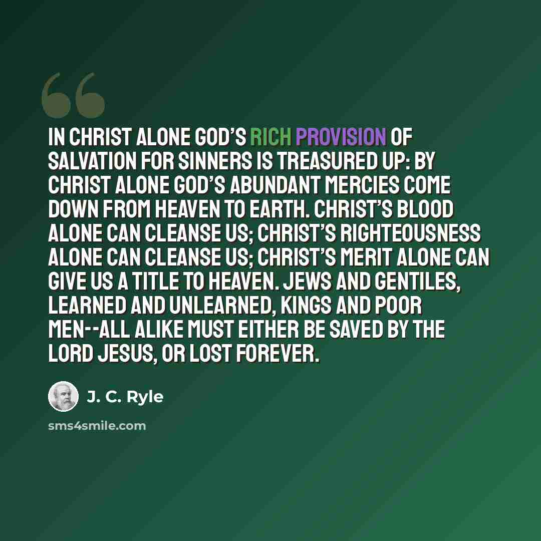 “In Christ alone God’s rich provision of salvation for sinners is treasured up: by Christ alone God’s abundant mercies come down from heaven to earth. Christ’s blood alone can cleanse us; Christ’s righteousness alone can cleanse us; Christ’s merit alone can give us a title to heaven. Jews and…” quote by J. C. Ryle