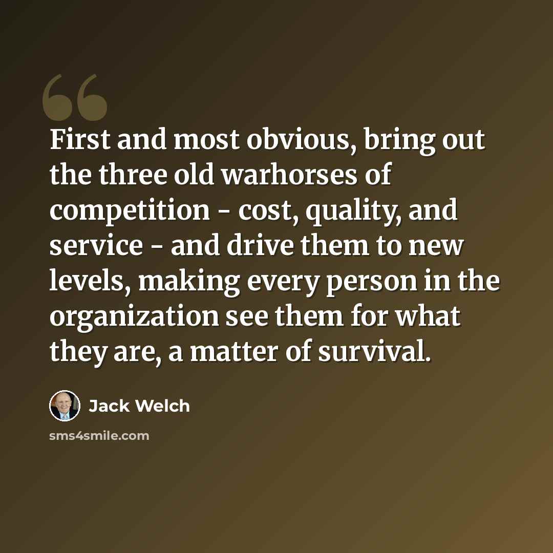 “First and most obvious, bring out the three old warhorses of competition - cost, quality, and service - and drive them to new levels, making every person in the organization see them for what they are, a matter of survival.” quote by Jack Welch