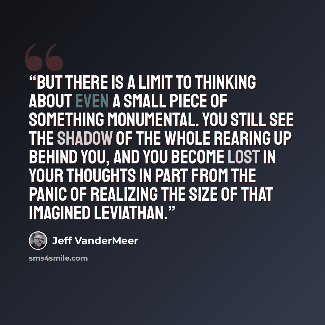 “But there is a limit to thinking about even a small piece of something monumental. You still see the shadow of the whole rearing up behind you, and you become lost in your thoughts in part from the panic of realizing the size of that imagined leviathan.” quote by Jeff VanderMeer