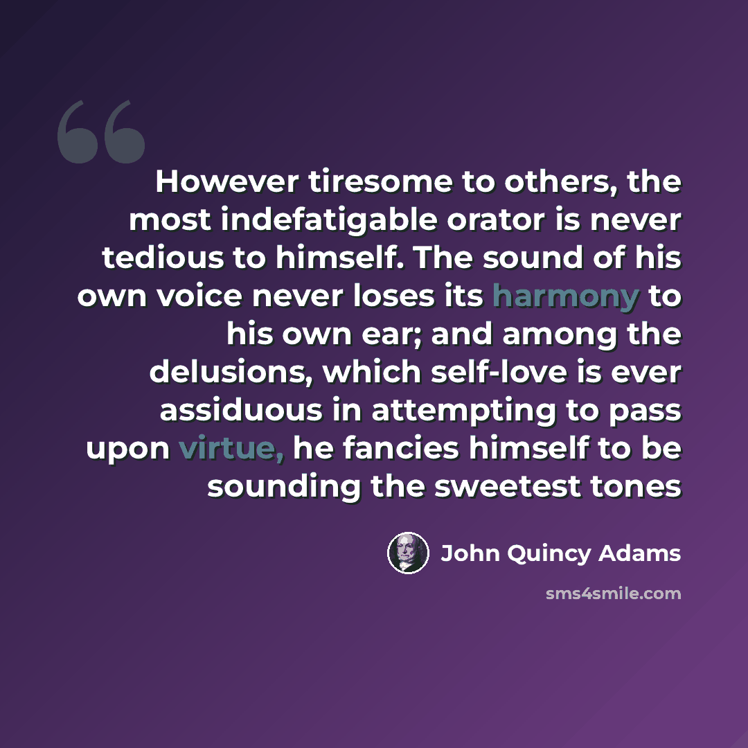 “However tiresome to others, the most indefatigable orator is never tedious to himself. The sound of his own voice never loses its harmony to his own ear; and among the delusions, which self-love is ever assiduous in attempting to pass upon virtue, he fancies himself to be sounding the sweetest tones” quote by John Quincy Adams