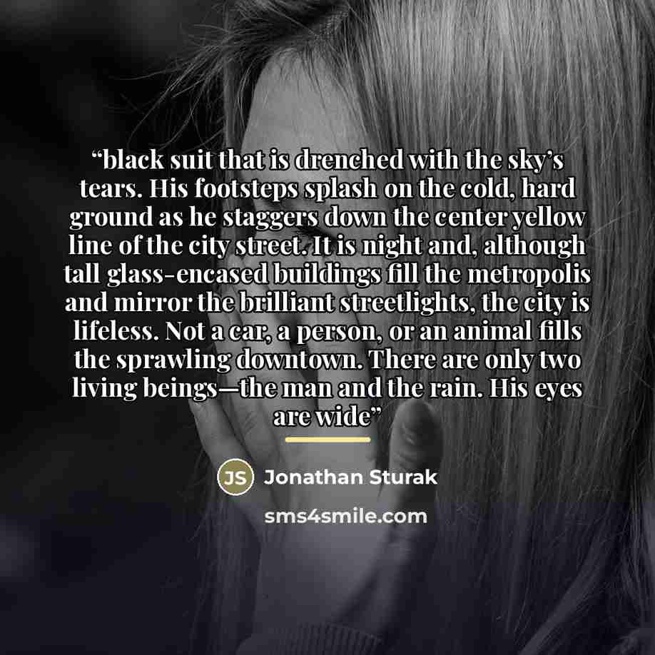 “black suit that is drenched with the sky’s tears. His footsteps splash on the cold, hard ground as he staggers down the center yellow line of the city street. It is night and, although tall glass-encased buildings fill the metropolis and mirror the brilliant streetlights, the city is lifeless. Not…” quote by Jonathan Sturak