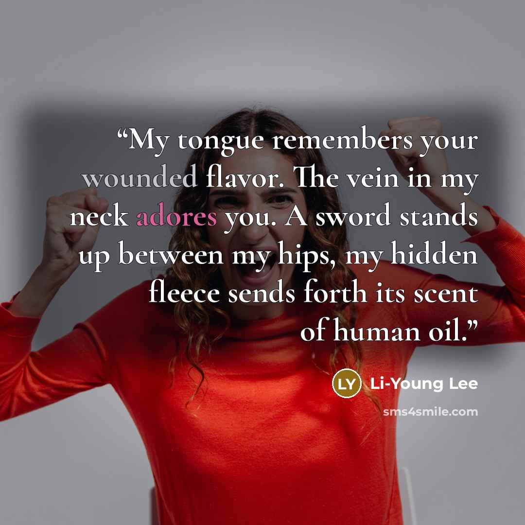 “My tongue remembers your wounded flavor. The vein in my neck adores you. A sword stands up between my hips, my hidden fleece sends forth its scent of human oil.” quote by Li-Young Lee