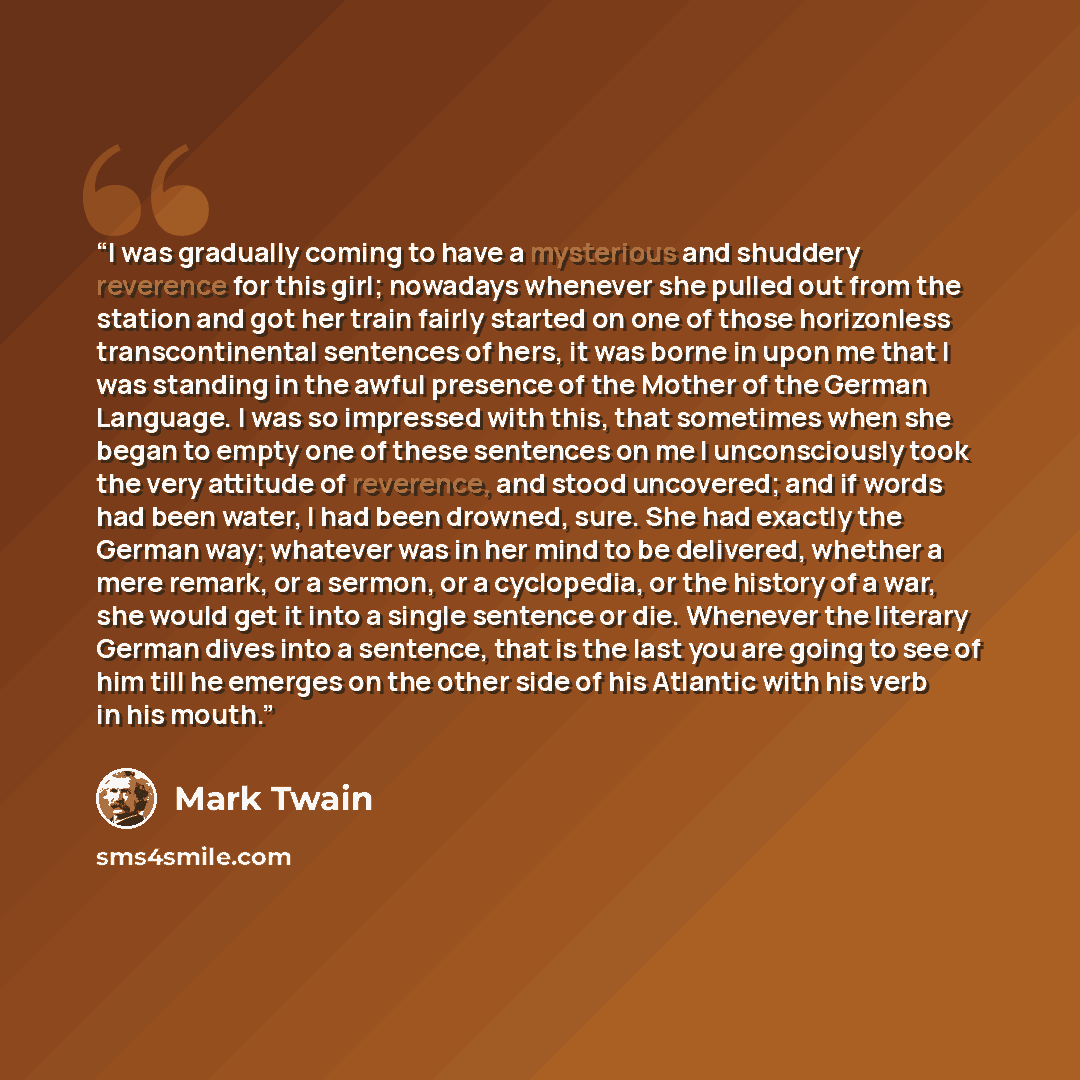 “I was gradually coming to have a mysterious and shuddery reverence for this girl; nowadays whenever she pulled out from the station and got her train fairly started on one of those horizonless transcontinental sentences of hers, it was borne in upon me that I was standing in the awful presence of…” quote by Mark Twain