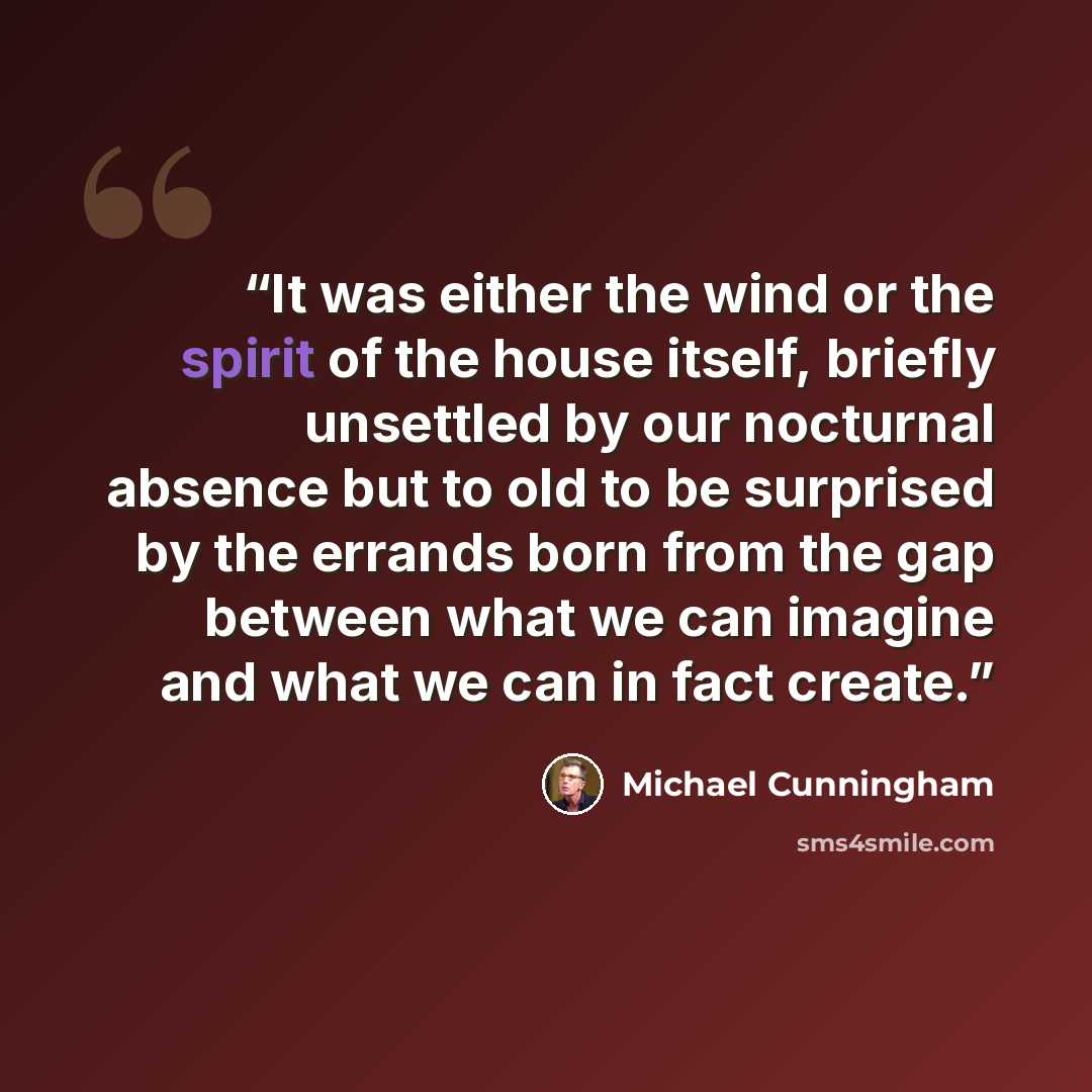 “It was either the wind or the spirit of the house itself, briefly unsettled by our nocturnal absence but to old to be surprised by the errands born from the gap between what we can imagine and what we can in fact create.” quote by Michael Cunningham