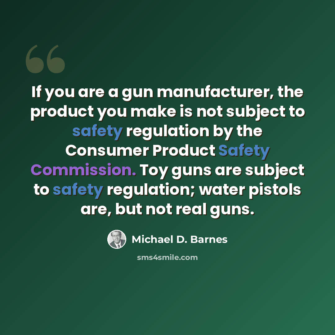“If you are a gun manufacturer, the product you make is not subject to safety regulation by the Consumer Product Safety Commission. Toy guns are subject to safety regulation; water pistols are, but not real guns.” quote by Michael D. Barnes
