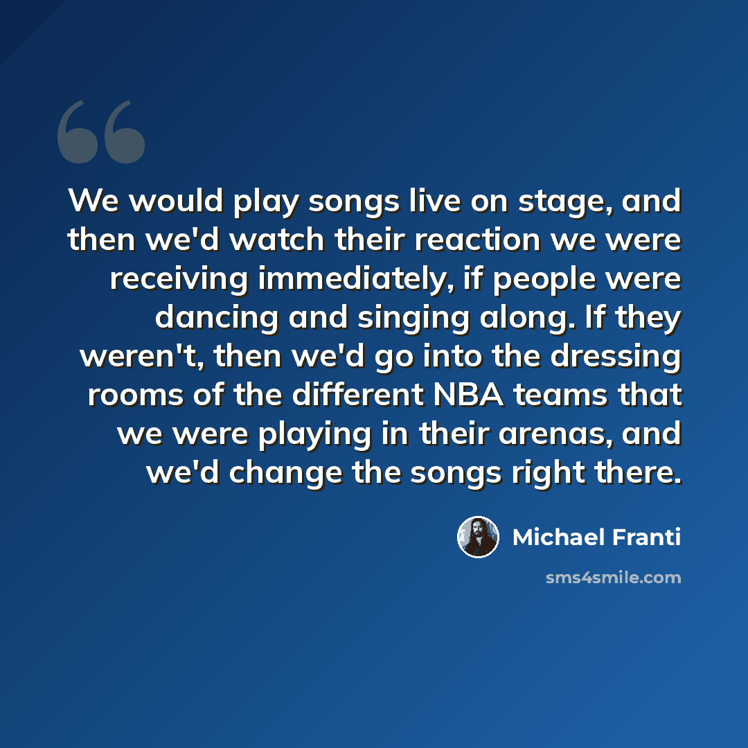 “We would play songs live on stage, and then we'd watch their reaction we were receiving immediately, if people were dancing and singing along. If they weren't, then we'd go into the dressing rooms of the different NBA teams that we were playing in their arenas, and we'd change the songs right there.” quote by Michael Franti