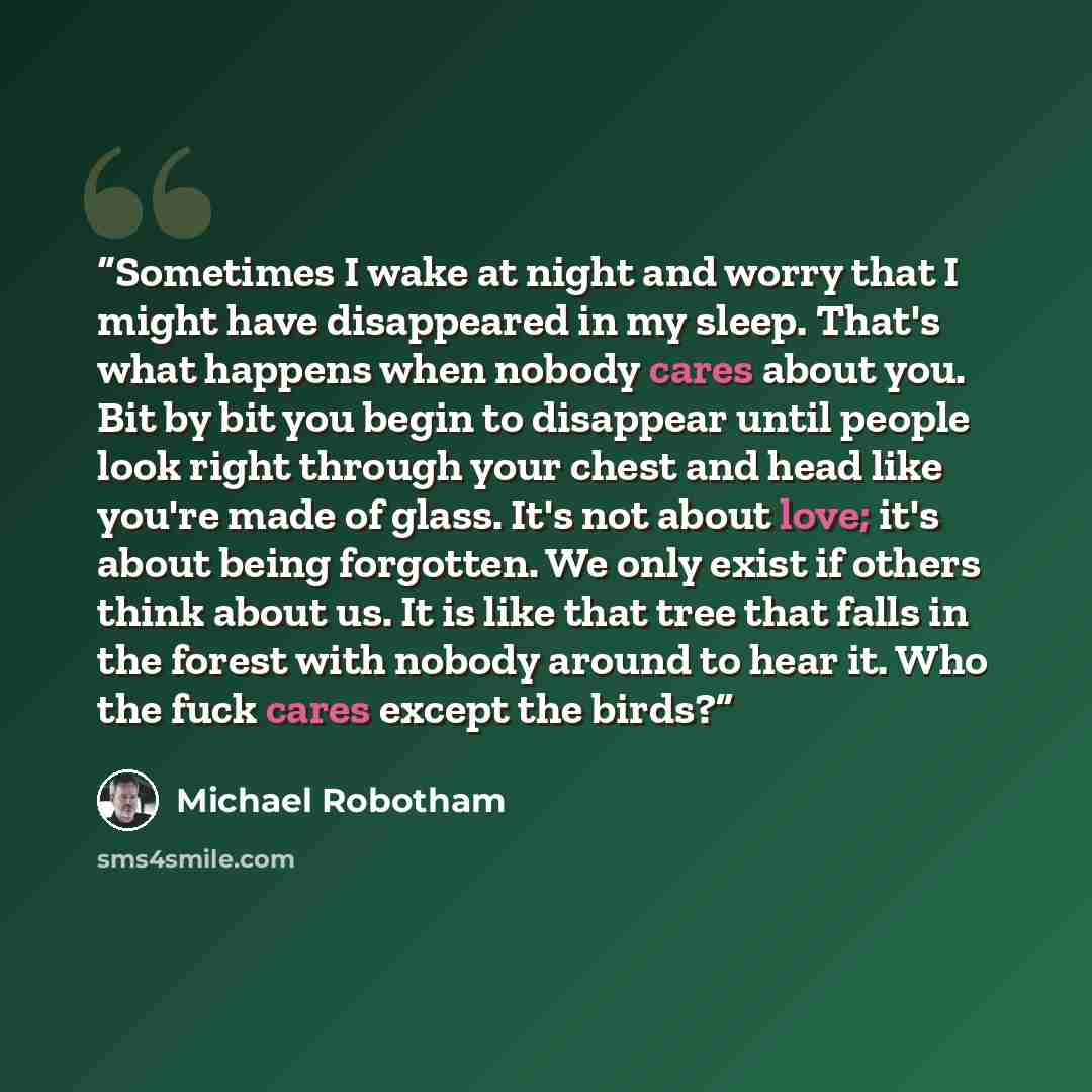“Sometimes I wake at night and worry that I might have disappeared in my sleep. That's what happens when nobody cares about you. Bit by bit you begin to disappear until people look right through your chest and head like you're made of glass. It's not about love; it's about being forgotten. We only…” quote by Michael Robotham