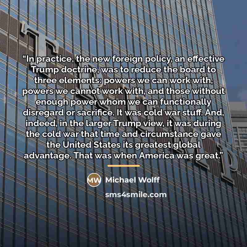 “In practice, the new foreign policy, an effective Trump doctrine, was to reduce the board to three elements: powers we can work with, powers we cannot work with, and those without enough power whom we can functionally disregard or sacrifice. It was cold war stuff. And, indeed, in the larger Trump…” quote by Michael Wolff