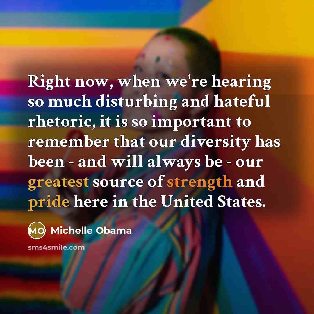 “Right now, when we're hearing so much disturbing and hateful rhetoric, it is so important to remember that our diversity has been - and will always be - our greatest source of strength and pride here in the United States.” quote by Michelle Obama