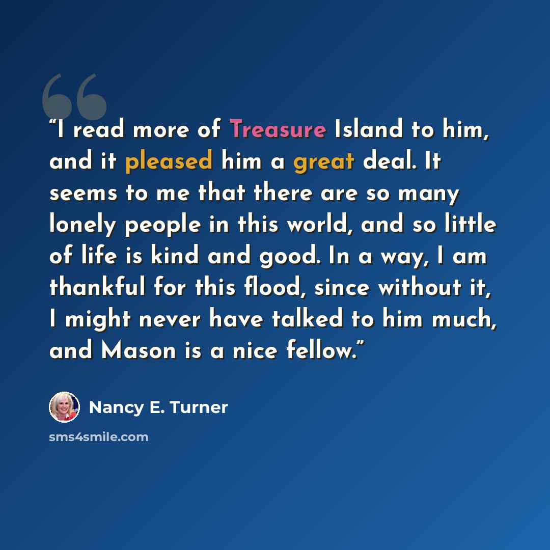 “I read more of Treasure Island to him, and it pleased him a great deal. It seems to me that there are so many lonely people in this world, and so little of life is kind and good. In a way, I am thankful for this flood, since without it, I might never have talked to him much, and Mason is a nice…” quote by Nancy E. Turner