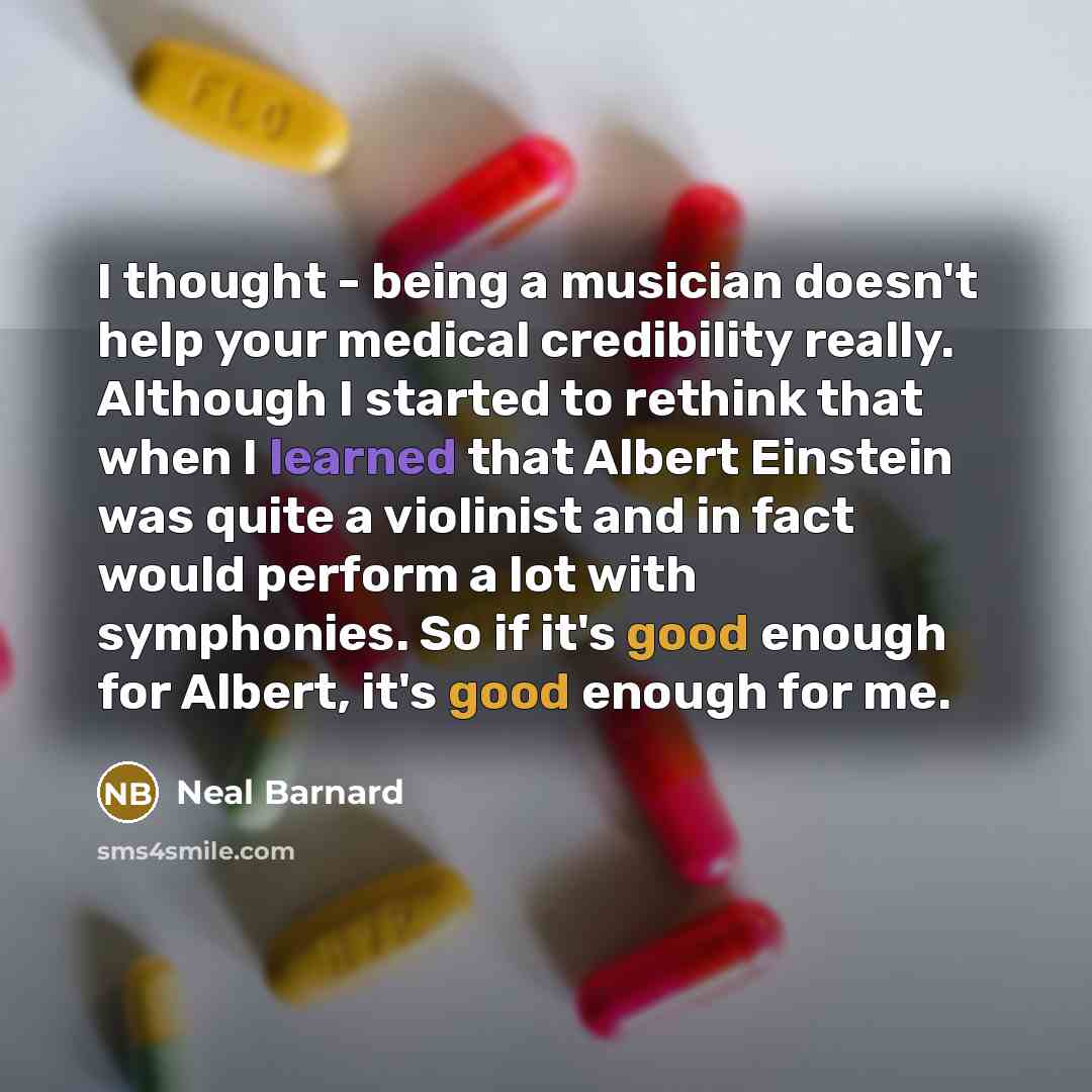 “I thought - being a musician doesn't help your medical credibility really. Although I started to rethink that when I learned that Albert Einstein was quite a violinist and in fact would perform a lot with symphonies. So if it's good enough for Albert, it's good enough for me.” quote by Neal Barnard
