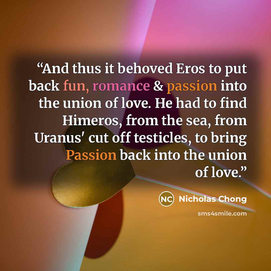 “And thus it behoved Eros to put back fun, romance & passion into the union of love. He had to find Himeros, from the sea, from Uranus' cut off testicles, to bring Passion back into the union of love.” quote by Nicholas Chong