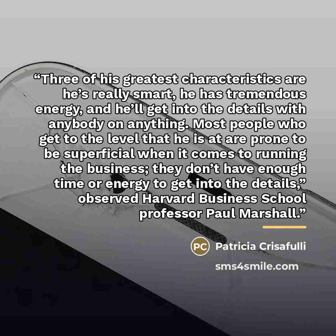 “Three of his greatest characteristics are he’s really smart, he has tremendous energy, and he’ll get into the details with anybody on anything. Most people who get to the level that he is at are prone to be superficial when it comes to running the business; they don’t have enough time or energy to…” quote by Patricia Crisafulli