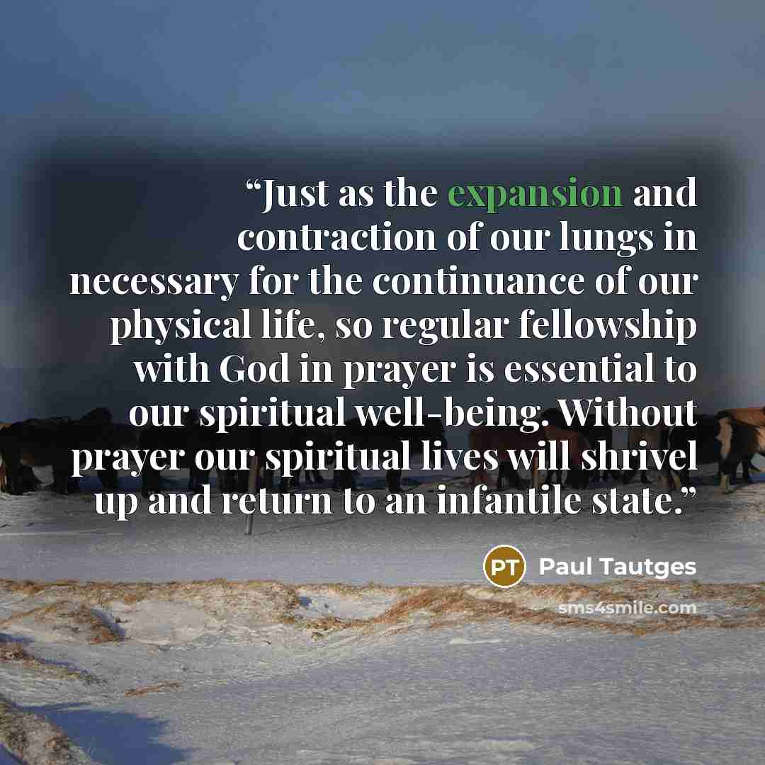 “Just as the expansion and contraction of our lungs in necessary for the continuance of our physical life, so regular fellowship with God in prayer is essential to our spiritual well-being. Without prayer our spiritual lives will shrivel up and return to an infantile state.” quote by Paul Tautges