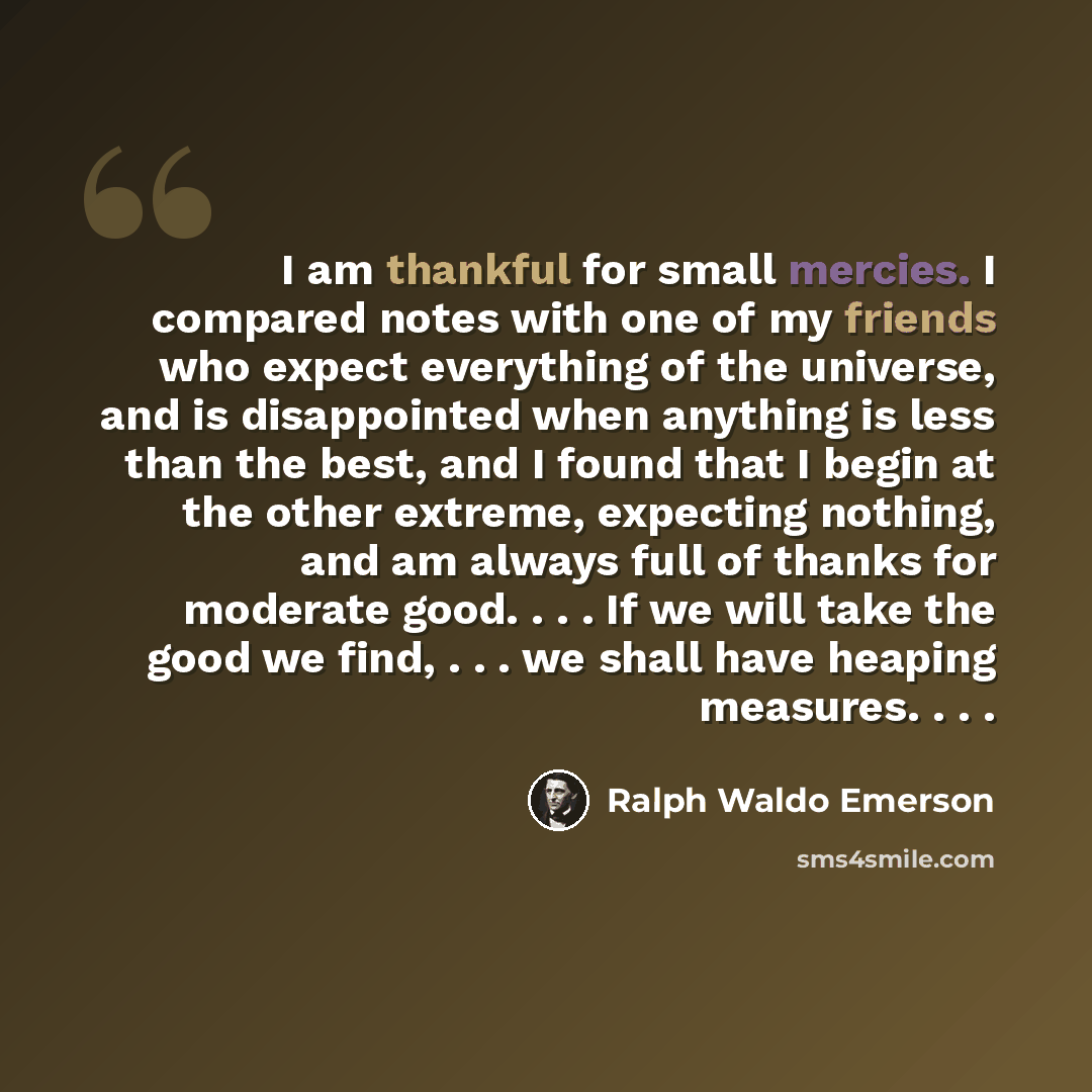 “I am thankful for small mercies. I compared notes with one of my friends who expect everything of the universe, and is disappointed when anything is less than the best, and I found that I begin at the other extreme, expecting nothing, and am always full of thanks for moderate good. . . . If we…” quote by Ralph Waldo Emerson