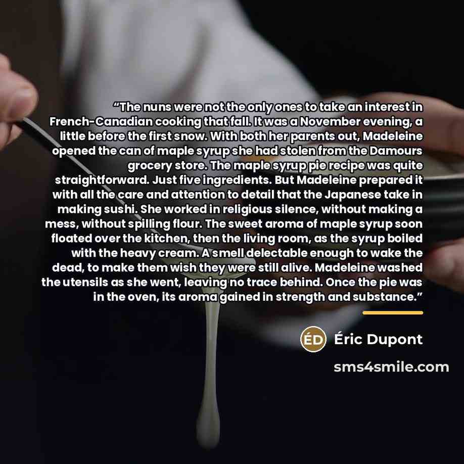 “The nuns were not the only ones to take an interest in French-Canadian cooking that fall. It was a November evening, a little before the first snow. With both her parents out, Madeleine opened the can of maple syrup she had stolen from the Damours grocery store. The maple syrup pie recipe was…” quote by Anonymous