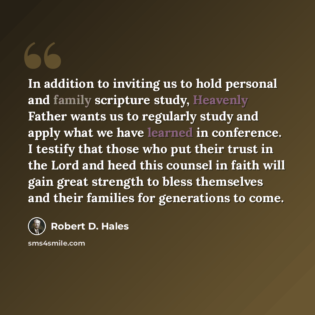 “In addition to inviting us to hold personal and family scripture study, Heavenly Father wants us to regularly study and apply what we have learned in conference. I testify that those who put their trust in the Lord and heed this counsel in faith will gain great strength to bless themselves and…” quote by Robert D. Hales